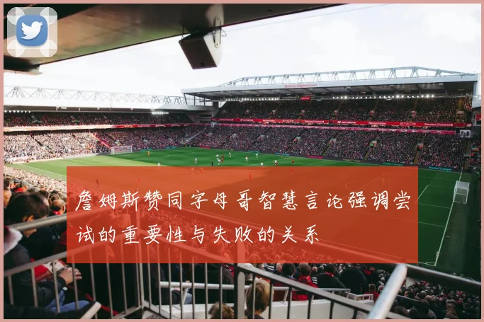 詹姆斯赞同字母哥智慧言论强调尝试的重要性与失败的关系