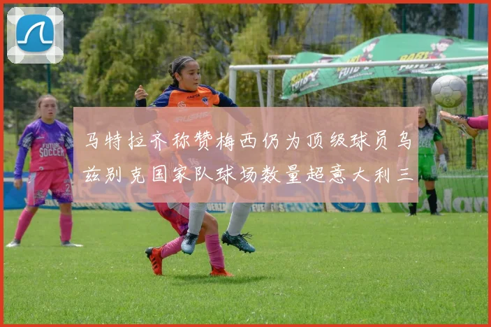 马特拉齐称赞梅西仍为顶级球员乌兹别克国家队球场数量超意大利三倍