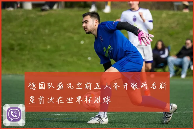 德国队盛况空前五人齐开张两名新星首次在世界杯进球