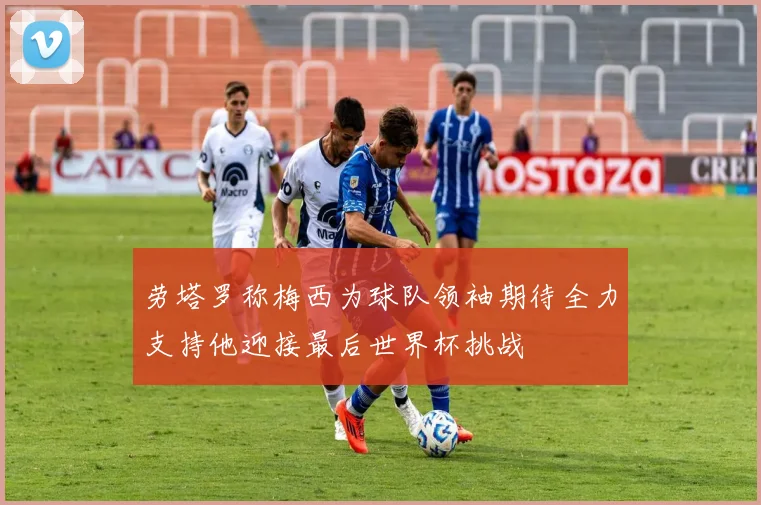 劳塔罗称梅西为球队领袖期待全力支持他迎接最后世界杯挑战