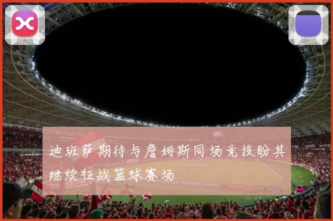 迪班萨期待与詹姆斯同场竞技盼其继续征战篮球赛场