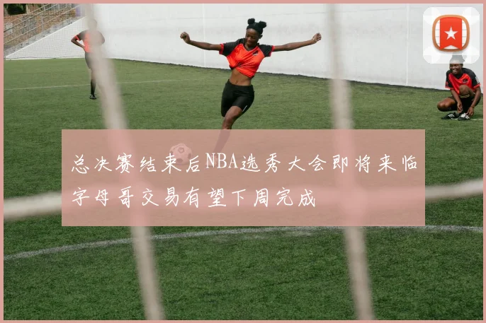 总决赛结束后NBA选秀大会即将来临字母哥交易有望下周完成