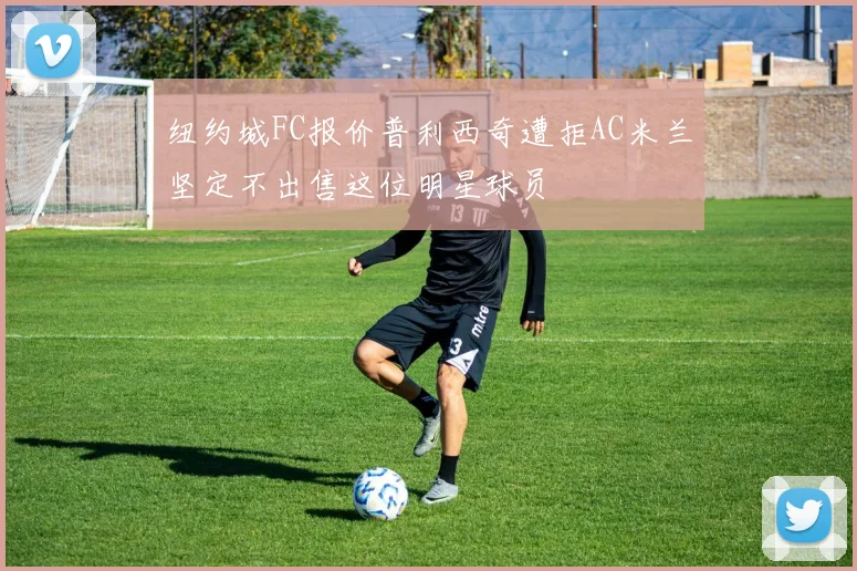 纽约城FC报价普利西奇遭拒AC米兰坚定不出售这位明星球员