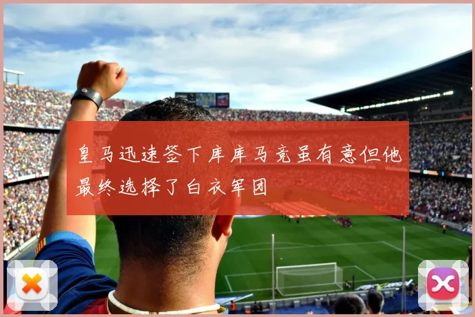 皇马迅速签下库库马竞虽有意但他最终选择了白衣军团