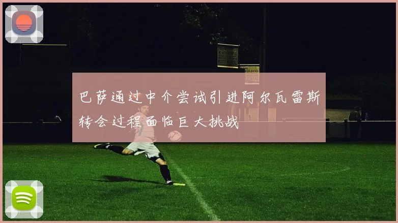 巴萨通过中介尝试引进阿尔瓦雷斯转会过程面临巨大挑战